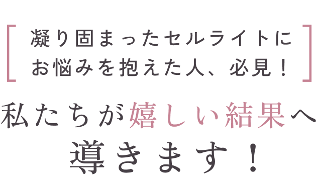 凝り固まったセルライトにお悩みを抱えた人、必見！ 私たちが嬉しい結果へ導きます！